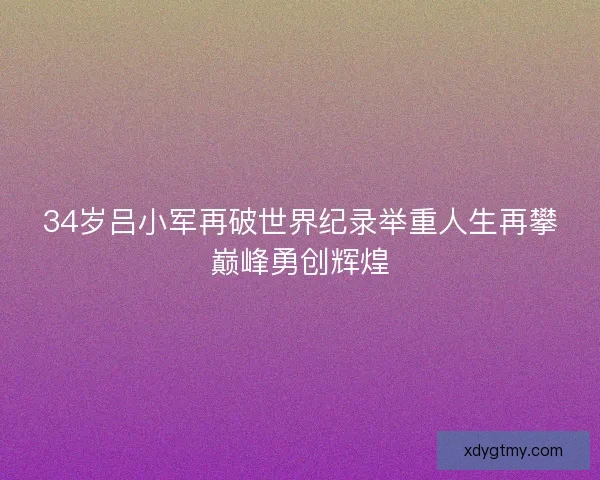 34岁吕小军再破世界纪录举重人生再攀巅峰勇创辉煌