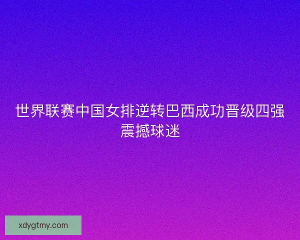 世界联赛中国女排逆转巴西成功晋级四强震撼球迷