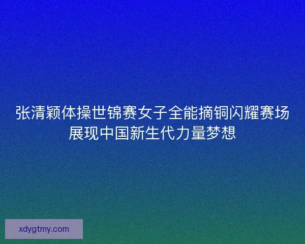 张清颖体操世锦赛女子全能摘铜闪耀赛场展现中国新生代力量梦想