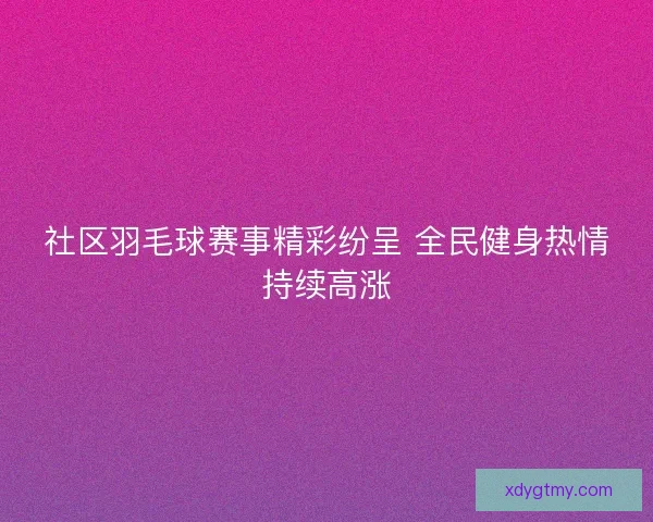 社区羽毛球赛事精彩纷呈 全民健身热情持续高涨