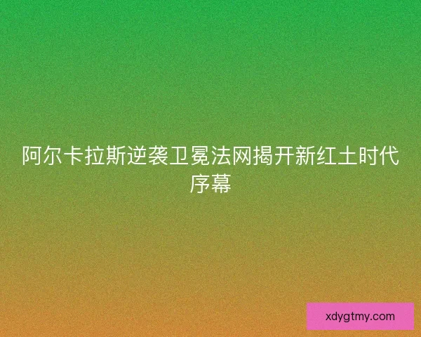 阿尔卡拉斯逆袭卫冕法网揭开新红土时代序幕
