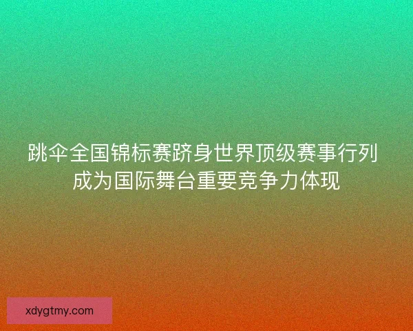 跳伞全国锦标赛跻身世界顶级赛事行列 成为国际舞台重要竞争力体现