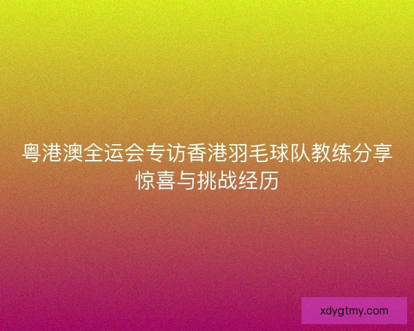 粤港澳全运会专访香港羽毛球队教练分享惊喜与挑战经历