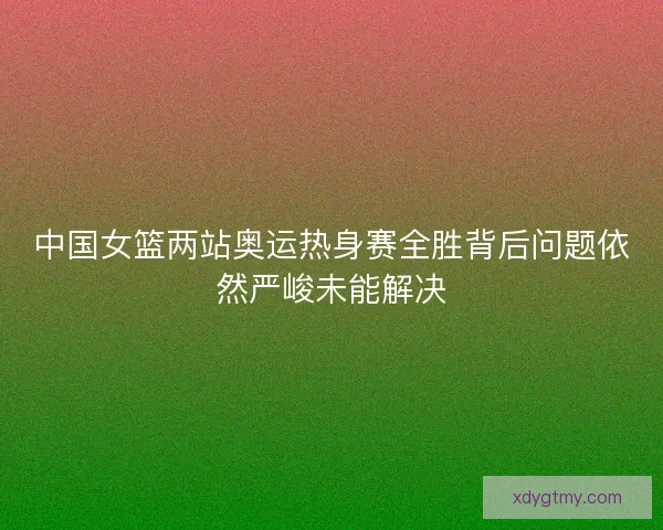 中国女篮两站奥运热身赛全胜背后问题依然严峻未能解决
