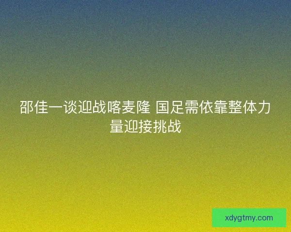 邵佳一谈迎战喀麦隆 国足需依靠整体力量迎接挑战