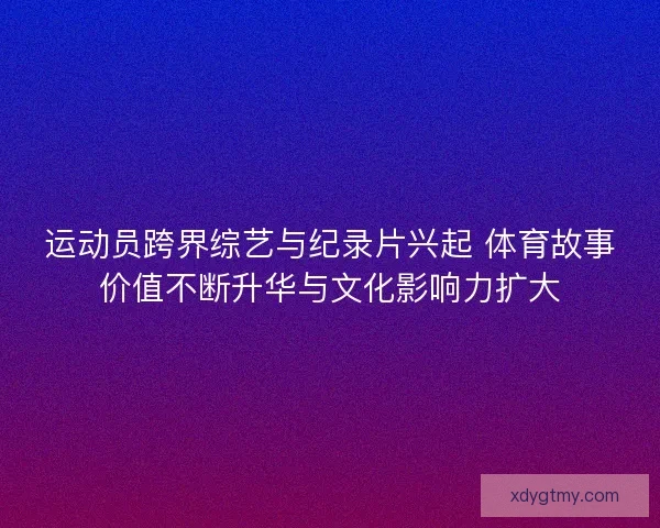 运动员跨界综艺与纪录片兴起 体育故事价值不断升华与文化影响力扩大