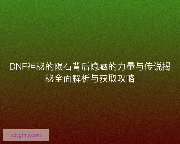 DNF神秘的陨石背后隐藏的力量与传说揭秘全面解析与获取攻略