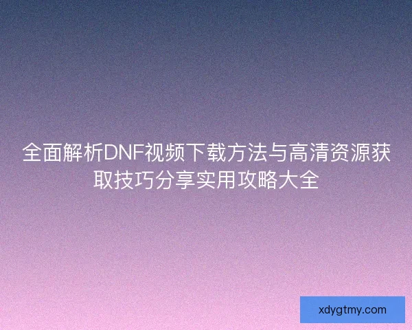 全面解析DNF视频下载方法与高清资源获取技巧分享实用攻略大全