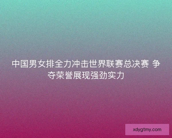 中国男女排全力冲击世界联赛总决赛 争夺荣誉展现强劲实力