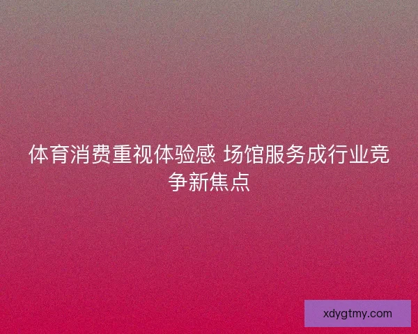 体育消费重视体验感 场馆服务成行业竞争新焦点