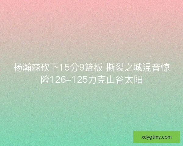 杨瀚森砍下15分9篮板 撕裂之城混音惊险126-125力克山谷太阳